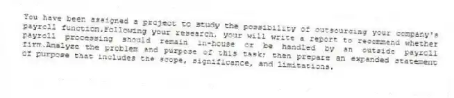 You have been assigned a project to study the possibility of outsourcing your company's payroll function.Following your research, your will write a report to recommend whether payroll processing should remain in-house or be handled by an outside payroll firm.Analyze the problem and purpose of this task; then prepare an expanded statement of purpose that includes the scope, significance, and limitations.