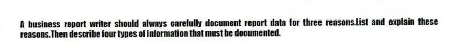 A business report writer should always carefully document report data for three reasons.List and explain these reasons.Then describe four types of information that must be documented.