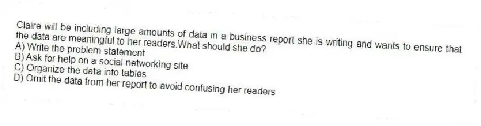 Claire will be including large amounts of data in a business report she is writing and wants to ensure that the data are meaningful to her readers.What should she do?
A) Write the problem statement
B) Ask for help on a social networking site
C) Organize the data into tables
D) Omit the data from her report to avoid confusing her readers