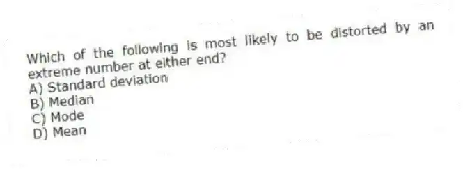 Which of the following is most likely to be distorted by an extreme number at either end?
A) Standard deviation
B) Median
C) Mode
D) Mean