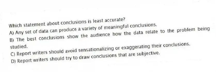 Which statement about conclusions is least accurate?
A) Any set of data can produce a variety of meaningful conclusions.
B) The best conclusions show the audience how the data relate to the problem being studied.
C) Report writers should avoid sensationalizing or exaggerating their conclusions.
D) Report writers should try to draw conclusions that are subjective.