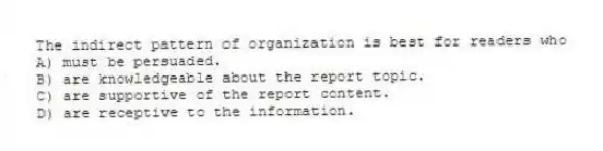 The indirect pattern of organization is best for readers who
A) must be persuaded.
B) are knowledgeable about the report topic.
C) are supportive of the report content.
D) are receptive to the information.