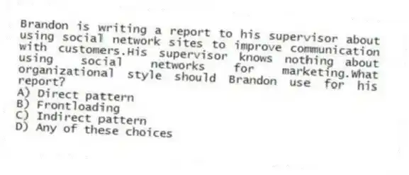 Brandon is writing a report to his supervisor about using social network sites to improve communication with customers.His supervisor knows nothing about using social networks for marketing.What organizational style should Brandon use for his report?
A) Direct pattern
B) Frontloading
C) Indirect pattern
D) Any of these choices