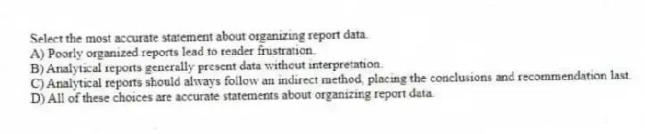 Select the most accurate statement about organizing report data.
A) Poorly organized reports lead to reader frustration.
B) Analytical reports generally present data without interpretation.
C) Analytical reports should always follow an indirect method, placing the conclusions and recommendation last.
D) All of these choices are accurate statements about organizing report data.