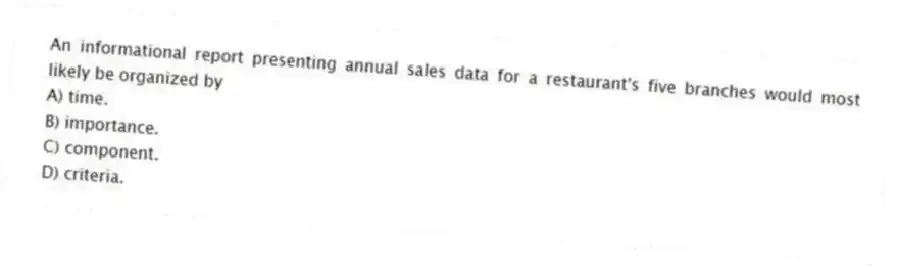 An informational report presenting annual sales data for a restaurant's five branches would most likely be organized by
A) time.
B) importance.
C) component.
D) criteria.