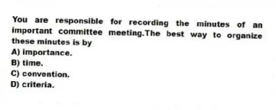 You are responsible for recording the minutes of an important committee meeting.The best way to organize these minutes is by
A) importance.
B) time.
C) convention.
D) criteria.