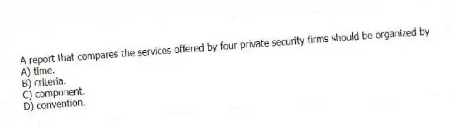 A report that compares the services offered by four private security firms should be organized by
A) time.
B) criteria.
C) component.
D) convention.