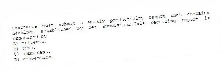 Constance must submit a weekly productivity report that contains headings established by her supervisor.This recurring report is organized by
A) criteria.
B) time.
C) component.
D) convention.