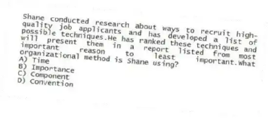Shane conducted research about ways to recruit high-quality job applicants and has developed a list of possible techniques.He has ranked these techniques and will present them in a report listed from most important reason to least important.What organizational method is Shane using?
A) Time
B) Importance
C) Component
D) Convention