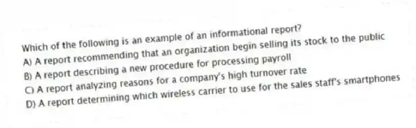 Which of the following is an example of an informational report?
A) A report recommending that an organization begin selling its stock to the public
B) A report describing a new procedure for processing payroll
C) A report analyzing reasons for a company's high turnover rate
D) A report determining which wireless carrier to use for the sales staff's smartphones