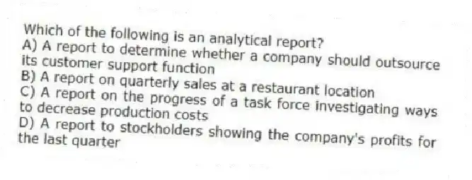 Which of the following is an analytical report?
A) A report to determine whether a company should outsource its customer support function
B) A report on quarterly sales at a restaurant location
C) A report on the progress of a task force investigating ways to decrease production costs
D) A report to stockholders showing the company's profits for the last quarter