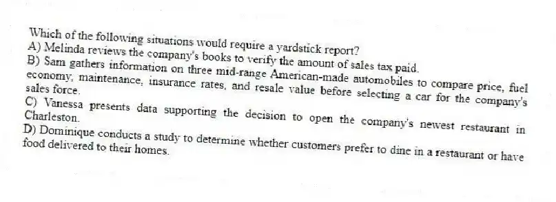 Which of the following situations would require a yardstick report?
A) Melinda reviews the company's books to verify the amount of sales tax paid.
B) Sam gathers information on three mid-range American-made automobiles to compare price, fuel economy, maintenance, insurance rates, and resale value before selecting a car for the company's sales force.
C) Vanessa presents data supporting the decision to open the company's newest restaurant in Charleston.
D) Dominique conducts a study to determine whether customers prefer to dine in a restaurant or have food delivered to their homes.