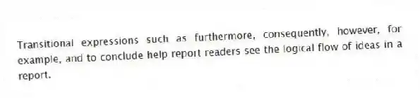 Transitional expressions such as furthermore, consequently, however, for example, and to conclude help report readers see the logical flow of ideas in a report.