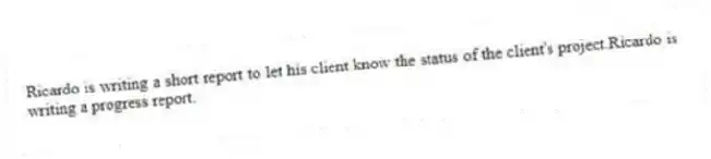 Ricardo is writing a short report to let his client know the status of the client's project.Ricardo is writing a progress report.