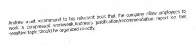 Andrew must recommend to his reluctant boss that the company allow employees to work a compressed workweek.Andrew's justification/recommendation report on this sensitive topic should be organized directly.