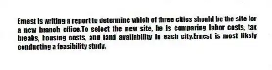 Ernest is writing a report to determine which of three cities should be the site for a new branch office.To select the new site, he is comparing labor costs, tax breaks, housing costs, and land availability in each city.Ernest is most likely conducting a feasibility study.