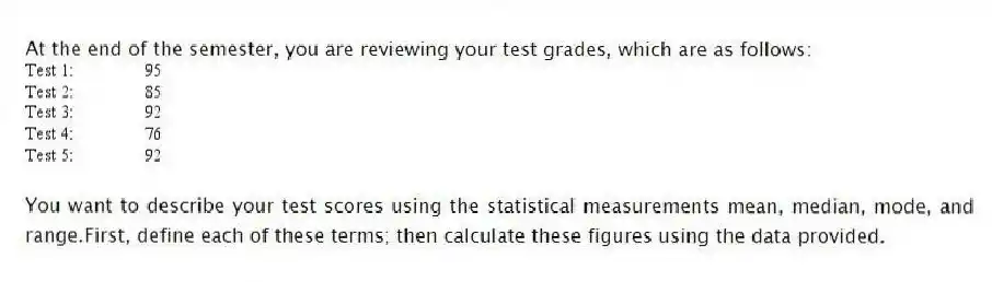 At the end of the semester, you are reviewing your test grades, which are as follows:
You want to describe your test scores using the statistical measurements mean, median, mode, and range.First, define each of these terms; then calculate these figures using the data provided.