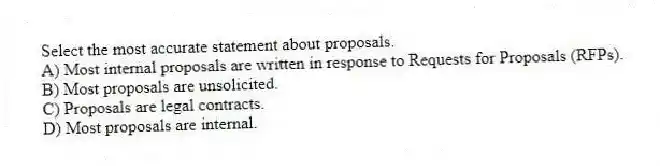 Select the most accurate statement about proposals.
A) Most internal proposals are written in response to Requests for Proposals (RFPs).
B) Most proposals are unsolicited.
C) Proposals are legal contracts.
D) Most proposals are internal.