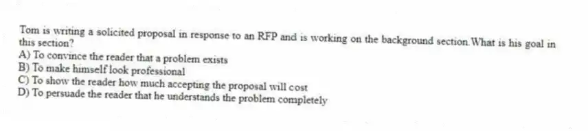 Tom is writing a solicited proposal in response to an RFP and is working on the background section.What is his goal in this section?
A) To convince the reader that a problem exists
B) To make himself look professional
C) To show the reader how much accepting the proposal will cost
D) To persuade the reader that he understands the problem completely