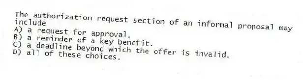 The authorization request section of an informal proposal may include
A) a request for approval.
B) a reminder of a key benefit.
C) a deadline beyond which the offer is invalid.
D) all of these choices.