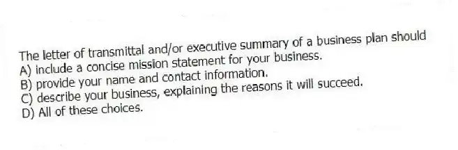 The letter of transmittal and/or executive summary of a business plan should
A) include a concise mission statement for your business.
B) provide your name and contact information.
C) describe your business, explaining the reasons it will succeed.
D) All of these choices.