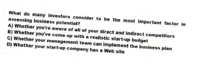 What do many investors consider to be the most important factor in assessing business potential?
A) Whether you're aware of all of your direct and indirect competitors
B) Whether you've come up with a realistic start-up budget
C) Whether your management team can implement the business plan
D) Whether your start-up company has a Web site