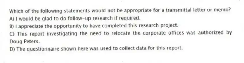 Which of the following statements would not be appropriate for a transmittal letter or memo?
A) I would be glad to do follow-up research if required.
B) I appreciate the opportunity to have completed this research project.
C) This report investigating the need to relocate the corporate offices was authorized by Doug Peters.
D) The questionnaire shown here was used to collect data for this report.