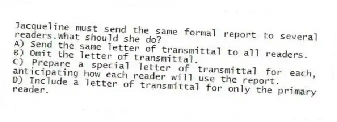 Jacqueline must send the same formal report to several readers.What should she do?
A) Send the same letter of transmittal to all readers.
B) Omit the letter of transmittal.
C) Prepare a special letter of transmittal for each, anticipating how each reader will use the report.
D) Include a letter of transmittal for only the primary reader.