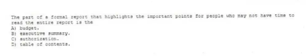 The part of a formal report that highlights the important points for people who may not have time to read the entire report is the
A) budget.
B) executive summary.
C) authorization.
D) table of contents.