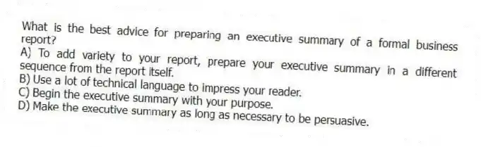 What is the best advice for preparing an executive summary of a formal business report?
A) To add variety to your report, prepare your executive summary in a different sequence from the report itself.
B) Use a lot of technical language to impress your reader.
C) Begin the executive summary with your purpose.
D) Make the executive summary as long as necessary to be persuasive.
