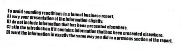 To avoid sounding repetitious in a formal business report,
A) vary your presentation of the information slightly.
B) do not include information that has been presented elsewhere.
C) skip the introduction if it contains information that has been presented elsewhere.
D) word the information in exactly the same way you did in a previous section of the report.