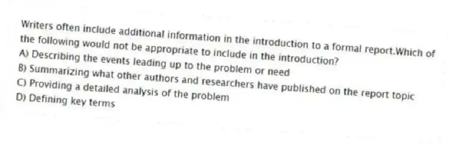 Writers often include additional information in the introduction to a formal report.Which of the following would not be appropriate to include in the introduction?
A) Describing the events leading up to the problem or need
B) Summarizing what other authors and researchers have published on the report topic
C) Providing a detailed analysis of the problem
D) Defining key terms