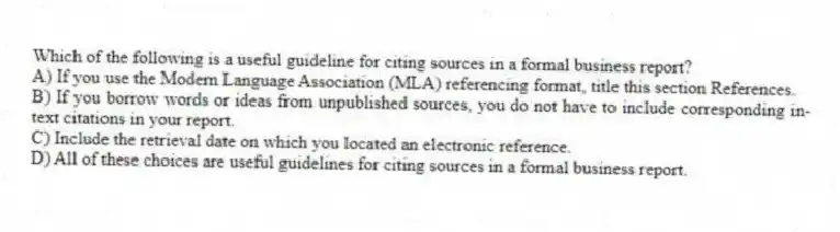 Which of the following is a useful guideline for citing sources in a formal business report?
A) If you use the Modern Language Association (MLA) referencing format, title this section References.
B) If you borrow words or ideas from unpublished sources, you do not have to include corresponding in-text citations in your report.
C) Include the retrieval date on which you located an electronic reference.
D) All of these choices are useful guidelines for citing sources in a formal business report.