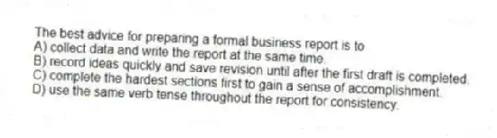 The best advice for preparing a formal business report is to
A) collect data and write the report at the same time.
B) record ideas quickly and save revision until after the first draft is completed.
C) complete the hardest sections first to gain a sense of accomplishment.
D) use the same verb tense throughout the report for consistency.