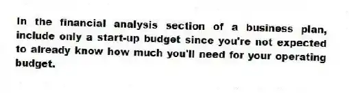 In the financial analysis section of a business plan, include only a start-up budget since you're not expected to already know how much you'll need for your operating budget.