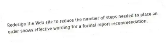 Redesign the Web site to reduce the number of steps needed to place an order shows effective wording for a formal report recommendation.