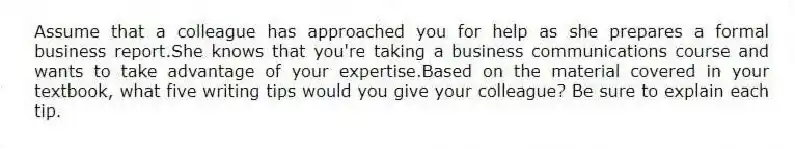 Assume that a colleague has approached you for help as she prepares a formal business report.She knows that you're taking a business communications course and wants to take advantage of your expertise.Based on the material covered in your textbook, what five writing tips would you give your colleague? Be sure to explain each tip.