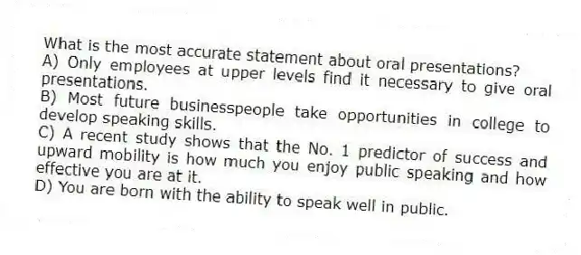 What is the most accurate statement about oral presentations?
A) Only employees at upper levels find it necessary to give oral presentations.
B) Most future businesspeople take opportunities in college to develop speaking skills.
C) A recent study shows that the No. 1 predictor of success and upward mobility is how much you enjoy public speaking and how effective you are at it.
D) You are born with the ability to speak well in public.