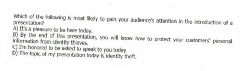 Which of the following is most likely to gain your audience's attention in the introduction of a presentation?
A) It's a pleasure to be here today.
B) By the end of this presentation, you will know how to protect your customers' personal information from identity thieves.
C) I'm honored to be asked to speak to you today.
D) The topic of my presentation today is identity theft.