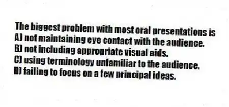 The biggest problem with most oral presentations is
A) not maintaining eye contact with the audience.
B) not including appropriate visual aids.
C) using terminology unfamiliar to the audience.
D) failing to focus on a few principal ideas.