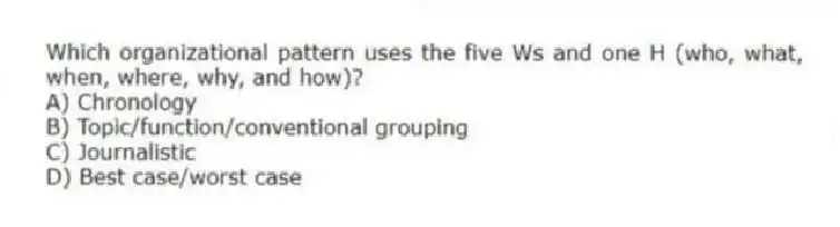 Which organizational pattern uses the five Ws and one H (who, what, when, where, why, and how)?
A) Chronology
B) Topic/function/conventional grouping
C) Journalistic
D) Best case/worst case