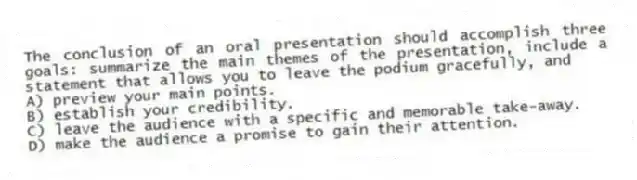 The conclusion of an oral presentation should accomplish three goals: summarize the main themes of the presentation, include a statement that allows you to leave the podium gracefully, and
A) preview your main points.
B) establish your credibility.
C) leave the audience with a specific and memorable take-away.
D) make the audience a promise to gain their attention.