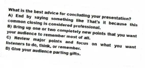 What is the best advice for concluding your presentation?
A) End by saying something like That's it because this common closing is considered professional.
B) Bring up one or two completely new points that you want your audience to remember most of all.
C) Review major points and focus on what you want listeners to do, think, or remember.
D) Give your audience parting gifts.