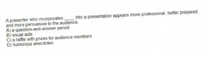 A presenter who incorporates ____ into a presentation appears more professional, better prepared, and more persuasive to the audience.
A) a question-and-answer period
B) visual aids
C) a raffle with prizes for audience members
D) humorous anecdotes