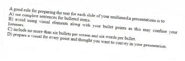 A good rule for preparing the text for each slide of your multimedia presentations is to
A) use complete sentences for bulleted items.
B) avoid using visual elements along with your bullet points as this may confuse your listeners.
C) include no more than six bullets per screen and six words per bullet.
D) prepare a visual for every point and thought you want to convey in your presentation.