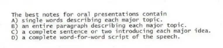 The best notes for oral presentations contain
A) single words describing each major topic.
B) an entire paragraph describing each major topic.
C) a complete sentence or two introducing each major idea.
D) a complete word-for-word script of the speech.