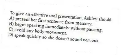 To give an effective oral presentation, Ashley should
A) present her first sentence from memory.
B) begin speaking immediately without pausing.
C) avoid any body movement.
D) speak quickly so she doesn't sound nervous.