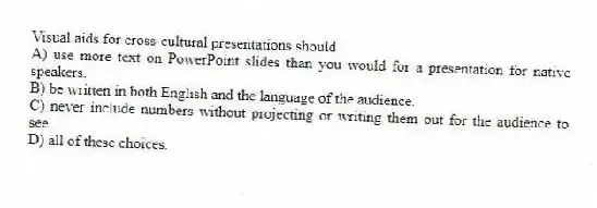 Visual aids for cross-cultural presentations should
A) use more text on PowerPoint slides than you would for a presentation for native speakers.
B) be written in both English and the language of the audience.
C) never include numbers without projecting or writing them out for the audience to see.
D) all of these choices.