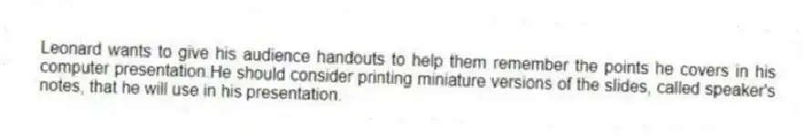 Leonard wants to give his audience handouts to help them remember the points he covers in his computer presentation.He should consider printing miniature versions of the slides, called speaker's notes, that he will use in his presentation.