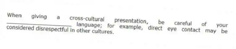 When giving a cross-cultural presentation, be careful of your ____________________ language; for example, direct eye contact may be considered disrespectful in other cultures.